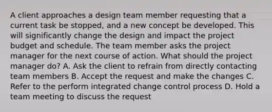 A client approaches a design team member requesting that a current task be stopped, and a new concept be developed. This will significantly change the design and impact the project budget and schedule. The team member asks the project manager for the next course of action. What should the project manager do? A. Ask the client to refrain from directly contacting team members B. Accept the request and make the changes C. Refer to the perform integrated change control process D. Hold a team meeting to discuss the request