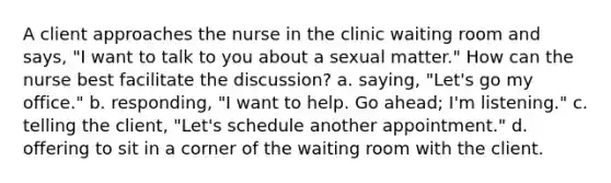 A client approaches the nurse in the clinic waiting room and says, "I want to talk to you about a sexual matter." How can the nurse best facilitate the discussion? a. saying, "Let's go my office." b. responding, "I want to help. Go ahead; I'm listening." c. telling the client, "Let's schedule another appointment." d. offering to sit in a corner of the waiting room with the client.