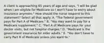 A client is approaching 65 years of age and says, "I will be glad when I am eligible for Medicare so I won't have to worry about insurance anymore." How should the nurse respond to this statement? Select all that apply. A. "The federal government pays for Part A of Medicare." B. "You may want to pay for a Medicare supplement." C. "Part A of Medicare pays for your doctor visits, but not hospital charges." D. "Medicaid is the government insurance for older adults." E. "You don't have to carry Part B of Medicare unless you want to."