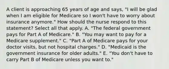 A client is approaching 65 years of age and says, "I will be glad when I am eligible for Medicare so I won't have to worry about insurance anymore." How should the nurse respond to this statement? Select all that apply. A. "The federal government pays for Part A of Medicare." B. "You may want to pay for a Medicare supplement." C. "Part A of Medicare pays for your doctor visits, but not hospital charges." D. "Medicaid is the government insurance for older adults." E. "You don't have to carry Part B of Medicare unless you want to."