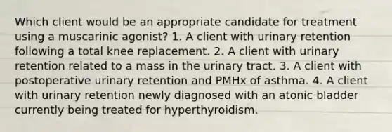 Which client would be an appropriate candidate for treatment using a muscarinic agonist? 1. A client with urinary retention following a total knee replacement. 2. A client with urinary retention related to a mass in the urinary tract. 3. A client with postoperative urinary retention and PMHx of asthma. 4. A client with urinary retention newly diagnosed with an atonic bladder currently being treated for hyperthyroidism.