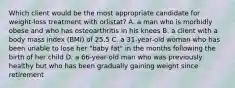 Which client would be the most appropriate candidate for weight-loss treatment with orlistat? A. a man who is morbidly obese and who has osteoarthritis in his knees B. a client with a body mass index (BMI) of 25.5 C. a 31-year-old woman who has been unable to lose her "baby fat" in the months following the birth of her child D. a 66-year-old man who was previously healthy but who has been gradually gaining weight since retirement