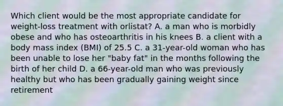 Which client would be the most appropriate candidate for weight-loss treatment with orlistat? A. a man who is morbidly obese and who has osteoarthritis in his knees B. a client with a body mass index (BMI) of 25.5 C. a 31-year-old woman who has been unable to lose her "baby fat" in the months following the birth of her child D. a 66-year-old man who was previously healthy but who has been gradually gaining weight since retirement