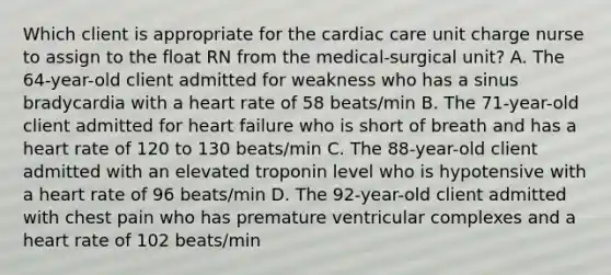 Which client is appropriate for the cardiac care unit charge nurse to assign to the float RN from the medical-surgical unit? A. The 64-year-old client admitted for weakness who has a sinus bradycardia with a heart rate of 58 beats/min B. The 71-year-old client admitted for heart failure who is short of breath and has a heart rate of 120 to 130 beats/min C. The 88-year-old client admitted with an elevated troponin level who is hypotensive with a heart rate of 96 beats/min D. The 92-year-old client admitted with chest pain who has premature ventricular complexes and a heart rate of 102 beats/min