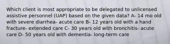 Which client is most appropriate to be delegated to unlicensed assistive personnel (UAP) based on the given data? A- 14 mo old with severe diarrhea- acute care B- 12 years old with a hand fracture- extended care C- 30 years old with bronchitis- acute care D- 50 years old with dementia- long-term care