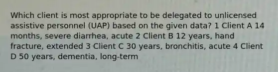 Which client is most appropriate to be delegated to unlicensed assistive personnel (UAP) based on the given data? 1 Client A 14 months, severe diarrhea, acute 2 Client B 12 years, hand fracture, extended 3 Client C 30 years, bronchitis, acute 4 Client D 50 years, dementia, long-term