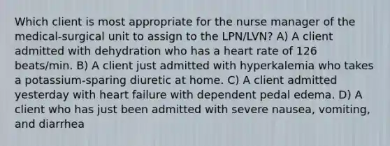 Which client is most appropriate for the nurse manager of the medical-surgical unit to assign to the LPN/LVN? A) A client admitted with dehydration who has a heart rate of 126 beats/min. B) A client just admitted with hyperkalemia who takes a potassium-sparing diuretic at home. C) A client admitted yesterday with heart failure with dependent pedal edema. D) A client who has just been admitted with severe nausea, vomiting, and diarrhea