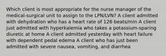 Which client is most appropriate for the nurse manager of the medical-surgical unit to assign to the LPN/LVN? A client admitted with dehydration who has a heart rate of 126 beats/min A client just admitted with hyperkalemia who takes a potassium-sparing diuretic at home A client admitted yesterday with heart failure with dependent pedal edema A client who has just been admitted with severe nausea, vomiting, and diarrhea