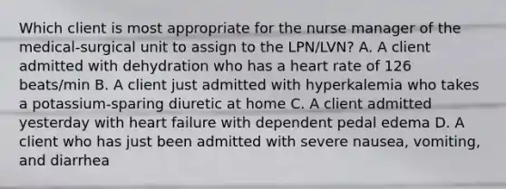 Which client is most appropriate for the nurse manager of the medical-surgical unit to assign to the LPN/LVN? A. A client admitted with dehydration who has a heart rate of 126 beats/min B. A client just admitted with hyperkalemia who takes a potassium-sparing diuretic at home C. A client admitted yesterday with heart failure with dependent pedal edema D. A client who has just been admitted with severe nausea, vomiting, and diarrhea