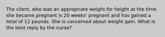 The client, who was an appropriate weight for height at the time she became pregnant is 20 weeks' pregnant and has gained a total of 12 pounds. She is concerned about weight gain. What is the best reply by the nurse?