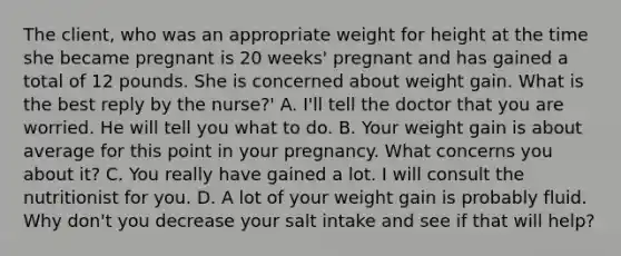 The client, who was an appropriate weight for height at the time she became pregnant is 20 weeks' pregnant and has gained a total of 12 pounds. She is concerned about weight gain. What is the best reply by the nurse?' A. I'll tell the doctor that you are worried. He will tell you what to do. B. Your weight gain is about average for this point in your pregnancy. What concerns you about it? C. You really have gained a lot. I will consult the nutritionist for you. D. A lot of your weight gain is probably fluid. Why don't you decrease your salt intake and see if that will help?