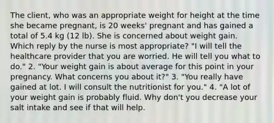 The client, who was an appropriate weight for height at the time she became pregnant, is 20 weeks' pregnant and has gained a total of 5.4 kg (12 lb). She is concerned about weight gain. Which reply by the nurse is most appropriate? "I will tell the healthcare provider that you are worried. He will tell you what to do." 2. "Your weight gain is about average for this point in your pregnancy. What concerns you about it?" 3. "You really have gained at lot. I will consult the nutritionist for you." 4. "A lot of your weight gain is probably fluid. Why don't you decrease your salt intake and see if that will help.