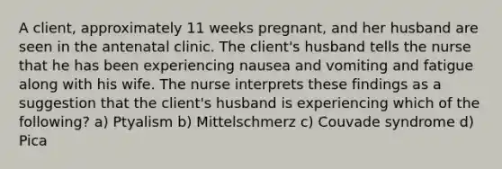 A client, approximately 11 weeks pregnant, and her husband are seen in the antenatal clinic. The client's husband tells the nurse that he has been experiencing nausea and vomiting and fatigue along with his wife. The nurse interprets these findings as a suggestion that the client's husband is experiencing which of the following? a) Ptyalism b) Mittelschmerz c) Couvade syndrome d) Pica