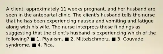 A client, approximately 11 weeks pregnant, and her husband are seen in the antepartal clinic. The client's husband tells the nurse that he has been experiencing nausea and vomiting and fatigue along with his wife. The nurse interprets these fi ndings as suggesting that the client's husband is experiencing which of the following? ■ 1. Ptyalism. ■ 2. Mittelschmerz. ■ 3. Couvade syndrome. ■ 4. Pica.