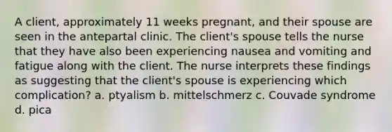 A client, approximately 11 weeks pregnant, and their spouse are seen in the antepartal clinic. The client's spouse tells the nurse that they have also been experiencing nausea and vomiting and fatigue along with the client. The nurse interprets these findings as suggesting that the client's spouse is experiencing which complication? a. ptyalism b. mittelschmerz c. Couvade syndrome d. pica