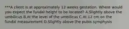 ***A client is at approximately 12 weeks gestation. Where would you expect the fundal height to be located? A.Slightly above the umbilicus B.At the level of the umbilicus C.At 12 cm on the fundal measurement D.Slightly above the pubis symphysis