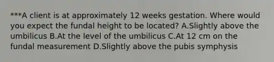 ***A client is at approximately 12 weeks gestation. Where would you expect the fundal height to be located? A.Slightly above the umbilicus B.At the level of the umbilicus C.At 12 cm on the fundal measurement D.Slightly above the pubis symphysis