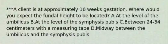 ***A client is at approximately 16 weeks gestation. Where would you expect the fundal height to be located? A.At the level of the umbilicus B.At the level of the symphysis pubis C.Between 24-34 centimeters with a measuring tape D.Midway between the umbilicus and the symphysis pubis