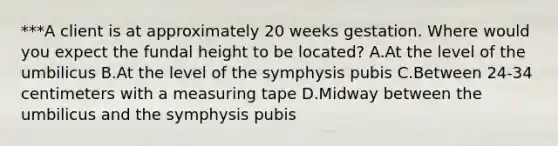 ***A client is at approximately 20 weeks gestation. Where would you expect the fundal height to be located? A.At the level of the umbilicus B.At the level of the symphysis pubis C.Between 24-34 centimeters with a measuring tape D.Midway between the umbilicus and the symphysis pubis