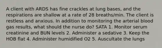 A client with ARDS has fine crackles at lung bases, and the respirations are shallow at a rate of 28 breaths/min. The client is restless and anxious. In addition to monitoring the arterial blood gas results, what should the nurse do? SATA 1. Monitor serum creatinine and BUN levels 2. Administer a sedative 3. Keep the HOB flat 4. Administer humidified O2 5. Auscultate the lungs