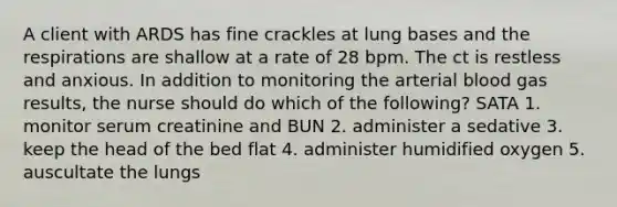 A client with ARDS has fine crackles at lung bases and the respirations are shallow at a rate of 28 bpm. The ct is restless and anxious. In addition to monitoring the arterial blood gas results, the nurse should do which of the following? SATA 1. monitor serum creatinine and BUN 2. administer a sedative 3. keep the head of the bed flat 4. administer humidified oxygen 5. auscultate the lungs