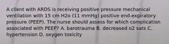 A client with ARDS is receiving positive pressure mechanical ventilation with 15 cm H2o (11 mmHg) positive end-expiratory pressure (PEEP). The nurse should assess for which complication associated with PEEP? A. barotrauma B. decreased o2 sats C. hypertension D. oxygen toxicity