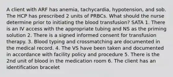 A client with ARF has anemia, tachycardia, hypotension, and sob. The HCP has prescribed 2 units of PRBCs. What should the nurse determine prior to initiating the blood transfusion? SATA 1. There is an IV access with the appropriate tubing and NS as the priming solution 2. There is a signed informed consent for transfusion therapy. 3. Blood typing and crossmatching are documented in the medical record. 4. The VS have been taken and documented in accordance with facility policy and procedure 5. There is the 2nd unit of blood in the medication room 6. The client has an identification bracelet