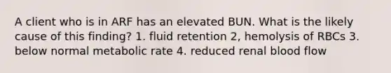 A client who is in ARF has an elevated BUN. What is the likely cause of this finding? 1. fluid retention 2, hemolysis of RBCs 3. below normal metabolic rate 4. reduced renal blood flow