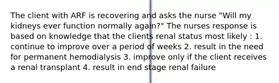 The client with ARF is recovering and asks the nurse "Will my kidneys ever function normally again?" The nurses response is based on knowledge that the clients renal status most likely : 1. continue to improve over a period of weeks 2. result in the need for permanent hemodialysis 3. improve only if the client receives a renal transplant 4. result in end stage renal failure