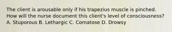 The client is arousable only if his trapezius muscle is pinched. How will the nurse document this client's level of consciousness? A. Stuporous B. Lethargic C. Comatose D. Drowsy