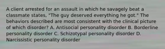 A client arrested for an assault in which he savagely beat a classmate states, "The guy deserved everything he got." The behaviors described are most consistent with the clinical picture of which disorder? A. Antisocial personality disorder B. Borderline personality disorder C. Schizotypal personality disorder D. Narcissistic personality disorder