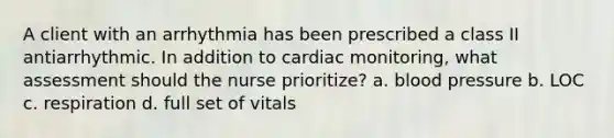 A client with an arrhythmia has been prescribed a class II antiarrhythmic. In addition to cardiac monitoring, what assessment should the nurse prioritize? a. blood pressure b. LOC c. respiration d. full set of vitals