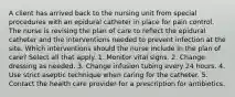 A client has arrived back to the nursing unit from special procedures with an epidural catheter in place for pain control. The nurse is revising the plan of care to reflect the epidural catheter and the interventions needed to prevent infection at the site. Which interventions should the nurse include in the plan of care? Select all that apply. 1. Monitor vital signs. 2. Change dressing as needed. 3. Change infusion tubing every 24 hours. 4. Use strict aseptic technique when caring for the catheter. 5. Contact the health care provider for a prescription for antibiotics.