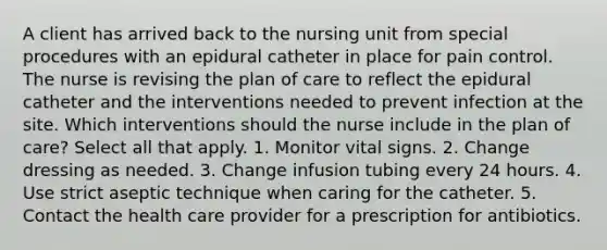 A client has arrived back to the nursing unit from special procedures with an epidural catheter in place for pain control. The nurse is revising the plan of care to reflect the epidural catheter and the interventions needed to prevent infection at the site. Which interventions should the nurse include in the plan of care? Select all that apply. 1. Monitor vital signs. 2. Change dressing as needed. 3. Change infusion tubing every 24 hours. 4. Use strict aseptic technique when caring for the catheter. 5. Contact the health care provider for a prescription for antibiotics.