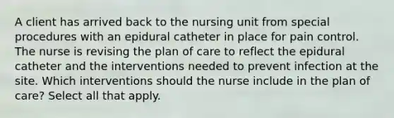 A client has arrived back to the nursing unit from special procedures with an epidural catheter in place for pain control. The nurse is revising the plan of care to reflect the epidural catheter and the interventions needed to prevent infection at the site. Which interventions should the nurse include in the plan of care? Select all that apply.