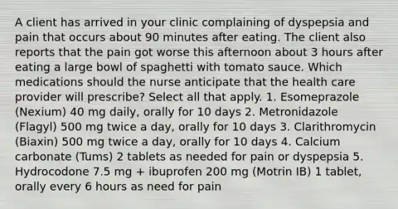 A client has arrived in your clinic complaining of dyspepsia and pain that occurs about 90 minutes after eating. The client also reports that the pain got worse this afternoon about 3 hours after eating a large bowl of spaghetti with tomato sauce. Which medications should the nurse anticipate that the health care provider will prescribe? Select all that apply. 1. Esomeprazole (Nexium) 40 mg daily, orally for 10 days 2. Metronidazole (Flagyl) 500 mg twice a day, orally for 10 days 3. Clarithromycin (Biaxin) 500 mg twice a day, orally for 10 days 4. Calcium carbonate (Tums) 2 tablets as needed for pain or dyspepsia 5. Hydrocodone 7.5 mg + ibuprofen 200 mg (Motrin IB) 1 tablet, orally every 6 hours as need for pain