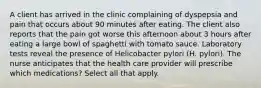 A client has arrived in the clinic complaining of dyspepsia and pain that occurs about 90 minutes after eating. The client also reports that the pain got worse this afternoon about 3 hours after eating a large bowl of spaghetti with tomato sauce. Laboratory tests reveal the presence of Helicobacter pylori (H. pylori). The nurse anticipates that the health care provider will prescribe which medications? Select all that apply.