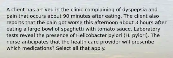 A client has arrived in the clinic complaining of dyspepsia and pain that occurs about 90 minutes after eating. The client also reports that the pain got worse this afternoon about 3 hours after eating a large bowl of spaghetti with tomato sauce. Laboratory tests reveal the presence of Helicobacter pylori (H. pylori). The nurse anticipates that the health care provider will prescribe which medications? Select all that apply.