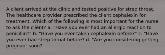 A client arrived at the clinic and tested positive for strep throat. The healthcare provider prescribed the client cephalexin for treatment. Which of the following is most important for the nurse to ask the client? a. "Have you ever had an allergic reaction to penicillin?" b. "Have you ever taken cephalexin before?" c. "Have you ever had strep throat before? d. "Are you considering getting pregnant soon?