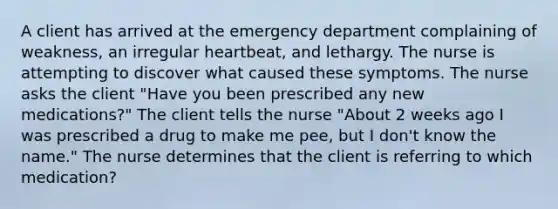 A client has arrived at the emergency department complaining of weakness, an irregular heartbeat, and lethargy. The nurse is attempting to discover what caused these symptoms. The nurse asks the client "Have you been prescribed any new medications?" The client tells the nurse "About 2 weeks ago I was prescribed a drug to make me pee, but I don't know the name." The nurse determines that the client is referring to which medication?