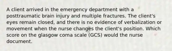 A client arrived in the emergency department with a posttraumatic brain injury and multiple fractures. The client's eyes remain closed, and there is no evidence of verbalization or movement when the nurse changes the client's position. Which score on the glasgow coma scale (GCS) would the nurse document.