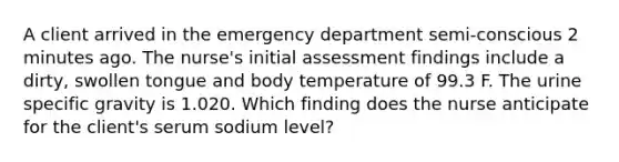 A client arrived in the emergency department semi-conscious 2 minutes ago. The nurse's initial assessment findings include a dirty, swollen tongue and body temperature of 99.3 F. The urine specific gravity is 1.020. Which finding does the nurse anticipate for the client's serum sodium level?