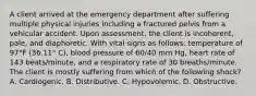 A client arrived at the emergency department after suffering multiple physical injuries including a fractured pelvis from a vehicular accident. Upon assessment, the client is incoherent, pale, and diaphoretic. With vital signs as follows: temperature of 97°F (36.11° C), blood pressure of 60/40 mm Hg, heart rate of 143 beats/minute, and a respiratory rate of 30 breaths/minute. The client is mostly suffering from which of the following shock? A. Cardiogenic. B. Distributive. C. Hypovolemic. D. Obstructive.