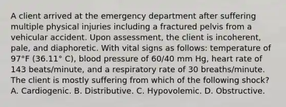 A client arrived at the emergency department after suffering multiple physical injuries including a fractured pelvis from a vehicular accident. Upon assessment, the client is incoherent, pale, and diaphoretic. With vital signs as follows: temperature of 97°F (36.11° C), blood pressure of 60/40 mm Hg, heart rate of 143 beats/minute, and a respiratory rate of 30 breaths/minute. The client is mostly suffering from which of the following shock? A. Cardiogenic. B. Distributive. C. Hypovolemic. D. Obstructive.