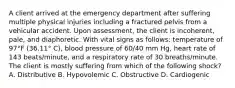 A client arrived at the emergency department after suffering multiple physical injuries including a fractured pelvis from a vehicular accident. Upon assessment, the client is incoherent, pale, and diaphoretic. With vital signs as follows: temperature of 97°F (36.11° C), blood pressure of 60/40 mm Hg, heart rate of 143 beats/minute, and a respiratory rate of 30 breaths/minute. The client is mostly suffering from which of the following shock? A. Distributive B. Hypovolemic C. Obstructive D. Cardiogenic