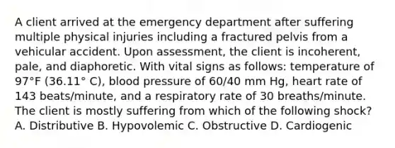 A client arrived at the emergency department after suffering multiple physical injuries including a fractured pelvis from a vehicular accident. Upon assessment, the client is incoherent, pale, and diaphoretic. With vital signs as follows: temperature of 97°F (36.11° C), blood pressure of 60/40 mm Hg, heart rate of 143 beats/minute, and a respiratory rate of 30 breaths/minute. The client is mostly suffering from which of the following shock? A. Distributive B. Hypovolemic C. Obstructive D. Cardiogenic