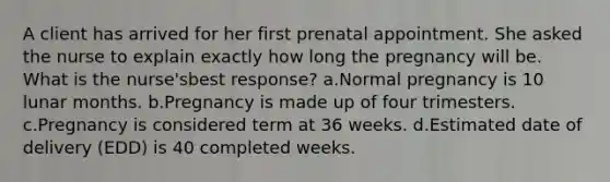 A client has arrived for her first prenatal appointment. She asked the nurse to explain exactly how long the pregnancy will be. What is the nurse'sbest response? a.Normal pregnancy is 10 lunar months. b.Pregnancy is made up of four trimesters. c.Pregnancy is considered term at 36 weeks. d.Estimated date of delivery (EDD) is 40 completed weeks.