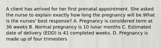 A client has arrived for her first prenatal appointment. She asked the nurse to explain exactly how long the pregnancy will be.What is the nurses' best response? A. Pregnancy is considered term at 36 weeks B. Normal pregnancy is 10 lunar months C. Estimated date of delivery (EDD) is 41 completed weeks. D. Pregnancy is made up of four trimesters