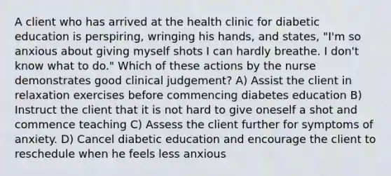 A client who has arrived at the health clinic for diabetic education is perspiring, wringing his hands, and states, "I'm so anxious about giving myself shots I can hardly breathe. I don't know what to do." Which of these actions by the nurse demonstrates good clinical judgement? A) Assist the client in relaxation exercises before commencing diabetes education B) Instruct the client that it is not hard to give oneself a shot and commence teaching C) Assess the client further for symptoms of anxiety. D) Cancel diabetic education and encourage the client to reschedule when he feels less anxious