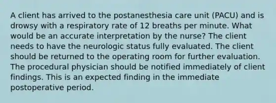 A client has arrived to the postanesthesia care unit (PACU) and is drowsy with a respiratory rate of 12 breaths per minute. What would be an accurate interpretation by the nurse? The client needs to have the neurologic status fully evaluated. The client should be returned to the operating room for further evaluation. The procedural physician should be notified immediately of client findings. This is an expected finding in the immediate postoperative period.